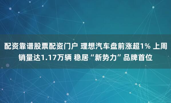 配资靠谱股票配资门户 理想汽车盘前涨超1% 上周销量达1.17万辆 稳居“新势力”品牌首位