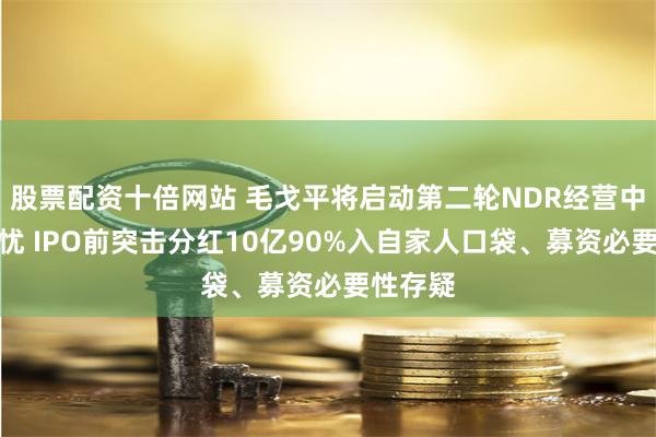 股票配资十倍网站 毛戈平将启动第二轮NDR经营中尚存隐忧 IPO前突击分红10亿90%入自家人口袋、募资必要性存疑