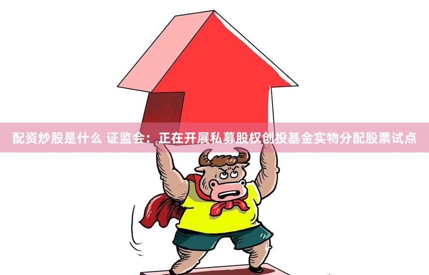 配资炒股是什么 证监会：正在开展私募股权创投基金实物分配股票试点