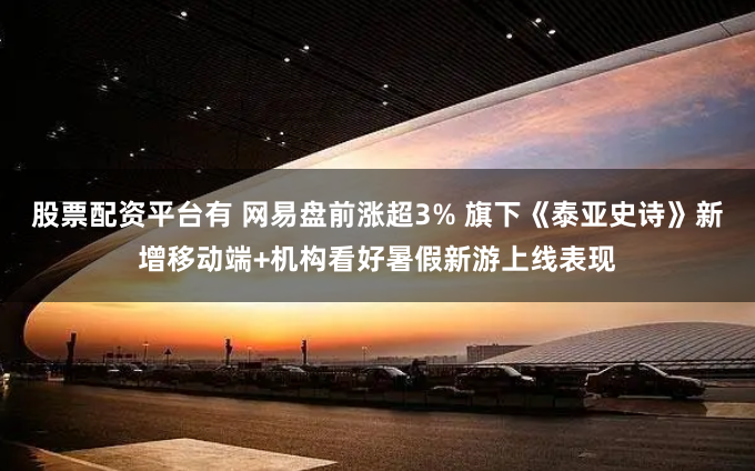 股票配资平台有 网易盘前涨超3% 旗下《泰亚史诗》新增移动端+机构看好暑假新游上线表现