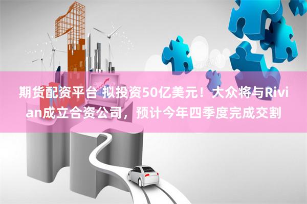 期货配资平台 拟投资50亿美元！大众将与Rivian成立合资公司，预计今年四季度完成交割