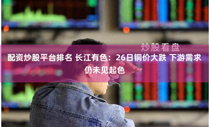 配资炒股平台排名 长江有色：26日铜价大跌 下游需求仍未见起色