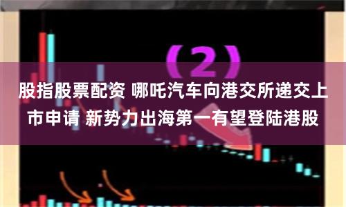 股指股票配资 哪吒汽车向港交所递交上市申请 新势力出海第一有望登陆港股