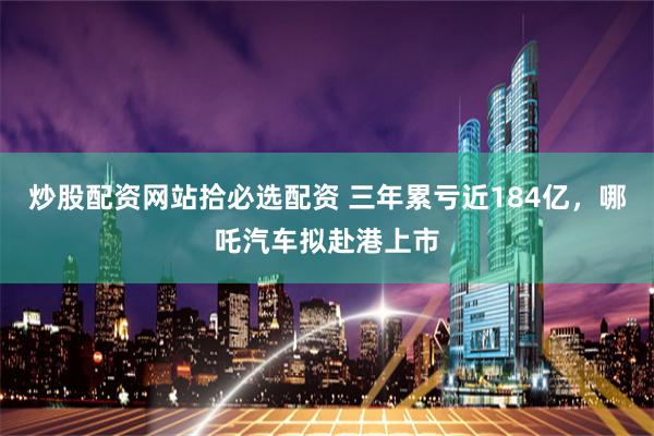炒股配资网站拾必选配资 三年累亏近184亿,哪吒汽车拟赴港上市