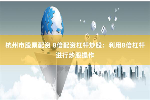 杭州市股票配资 8倍配资杠杆炒股：利用8倍杠杆进行炒股操作