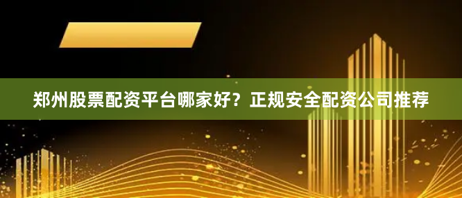 郑州股票配资平台哪家好？正规安全配资公司推荐