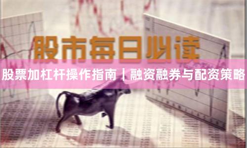 股票加杠杆操作指南｜融资融券与配资策略